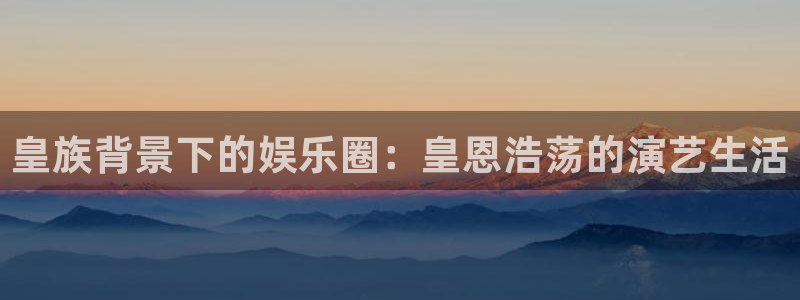 奇亿娱乐平台：皇族背景下的娱乐圈：皇恩浩荡的演艺生活