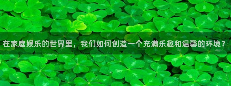 奇亿娱乐：在家庭娱乐的世界里，我们如何创造一个充满乐趣和温馨的环境？